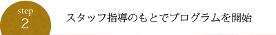 STEP2:スタッフ指導のもとでプログラムを開始